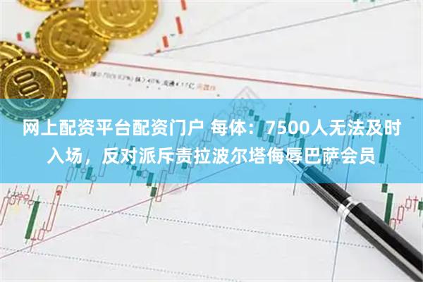 网上配资平台配资门户 每体：7500人无法及时入场，反对派斥责拉波尔塔侮辱巴萨会员