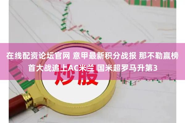 在线配资论坛官网 意甲最新积分战报 那不勒赢榜首大战追上AC米兰 国米超罗马升第3