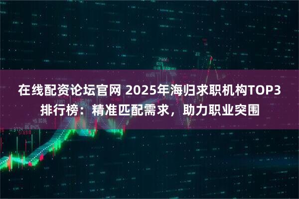 在线配资论坛官网 2025年海归求职机构TOP3排行榜：精准匹配需求，助力职业突围