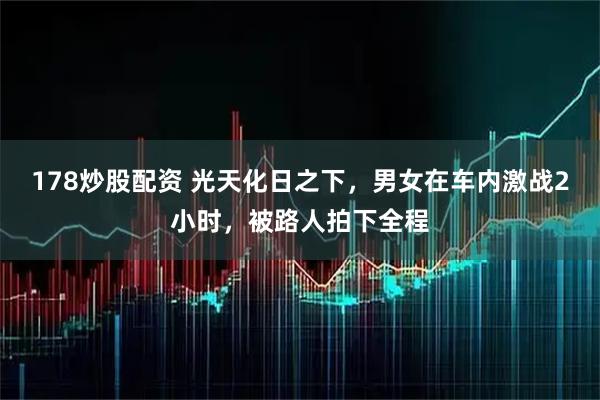 178炒股配资 光天化日之下，男女在车内激战2小时，被路人拍下全程