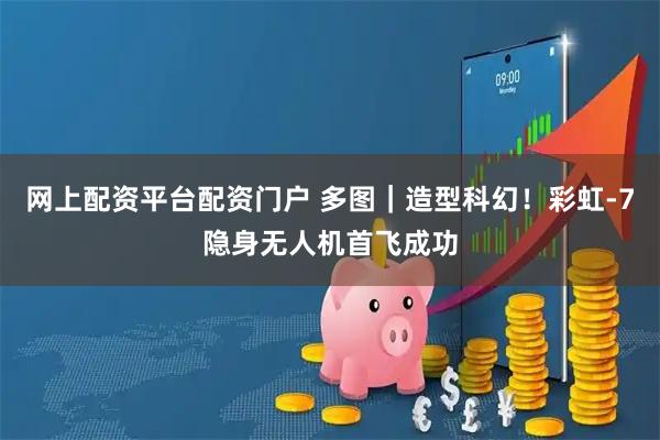 网上配资平台配资门户 多图｜造型科幻！彩虹-7隐身无人机首飞成功