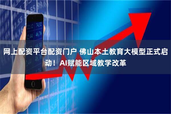 网上配资平台配资门户 佛山本土教育大模型正式启动！AI赋能区域教学改革