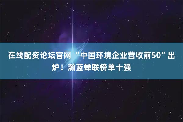 在线配资论坛官网 “中国环境企业营收前50”出炉！瀚蓝蝉联榜单十强