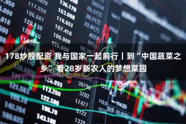 178炒股配资 我与国家一起前行丨到“中国蔬菜之乡” 看28岁新农人的梦想菜园