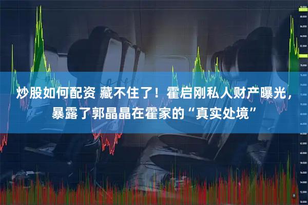 炒股如何配资 藏不住了！霍启刚私人财产曝光，暴露了郭晶晶在霍家的“真实处境”