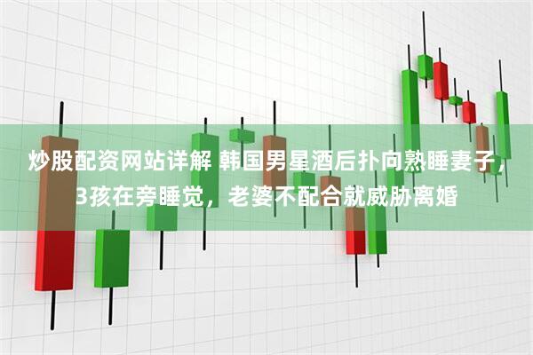炒股配资网站详解 韩国男星酒后扑向熟睡妻子，3孩在旁睡觉，老婆不配合就威胁离婚