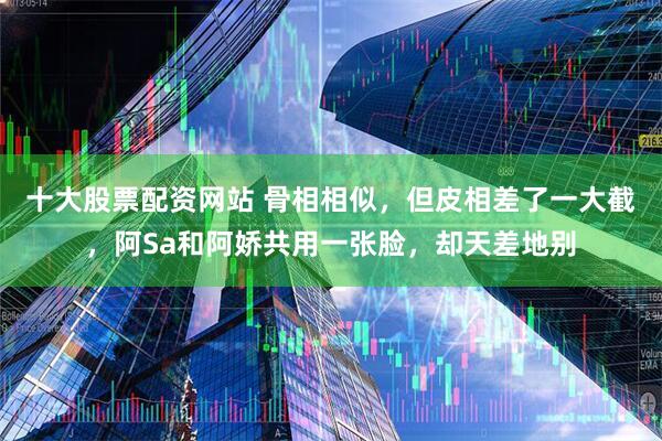十大股票配资网站 骨相相似，但皮相差了一大截，阿Sa和阿娇共用一张脸，却天差地别