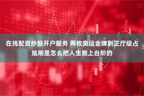 在线配资炒股开户服务 两枚奥运金牌到正厅级占旭刚是怎么把人生搬上台阶的
