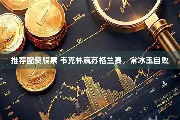 推荐配资股票 韦克林赢苏格兰赛，常冰玉自败