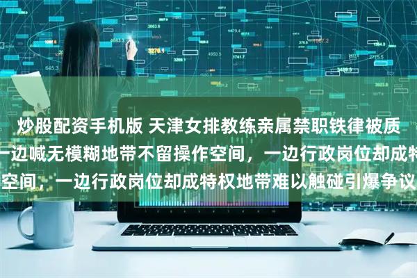 炒股配资手机版 天津女排教练亲属禁职铁律被质疑是自媒体定的规矩，一边喊无模糊地带不留操作空间，一边行政岗位却成特权地带难以触碰引爆争议