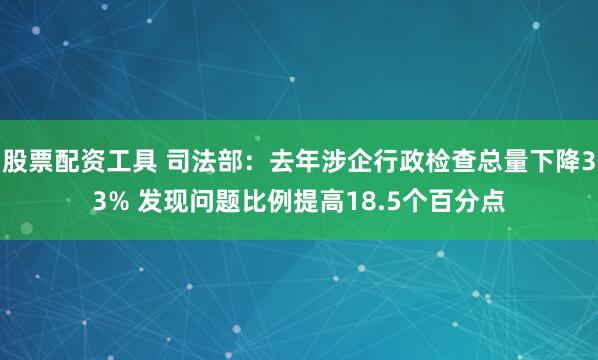 股票配资工具 司法部：去年涉企行政检查总量下降33% 发现问题比例提高18.5个百分点