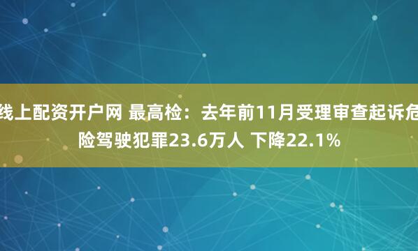 线上配资开户网 最高检：去年前11月受理审查起诉危险驾驶犯罪23.6万人 下降22.1%