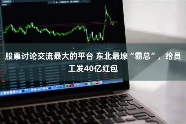 股票讨论交流最大的平台 东北最壕“霸总”，给员工发40亿红包