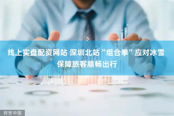 线上实盘配资网站 深圳北站“组合拳”应对冰雪 保障旅客顺畅出行