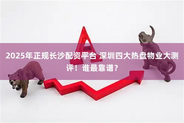 2025年正规长沙配资平台 深圳四大热盘物业大测评！谁最靠谱？