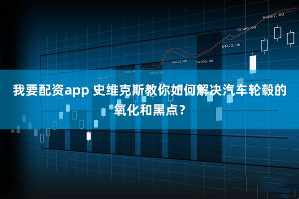 我要配资app 史维克斯教你如何解决汽车轮毂的氧化和黑点？