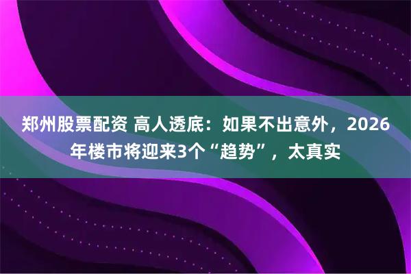 郑州股票配资 高人透底：如果不出意外，2026年楼市将迎来3个“趋势”，太真实