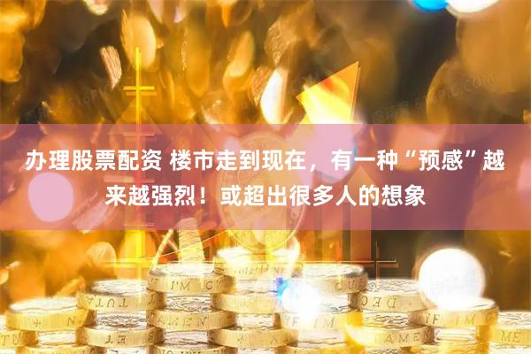 办理股票配资 楼市走到现在，有一种“预感”越来越强烈！或超出很多人的想象