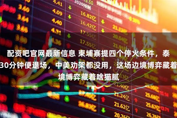 配资吧官网最新信息 柬埔寨提四个停火条件，泰国谈了30分钟便退场，中美劝架都没用，这场边境博弈藏着啥猫腻