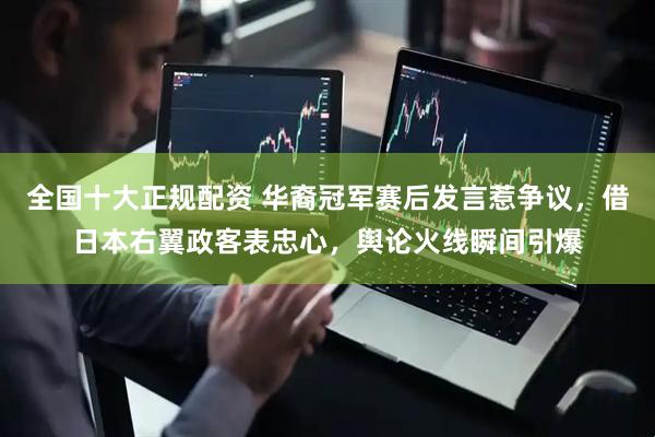 全国十大正规配资 华裔冠军赛后发言惹争议，借日本右翼政客表忠心，舆论火线瞬间引爆