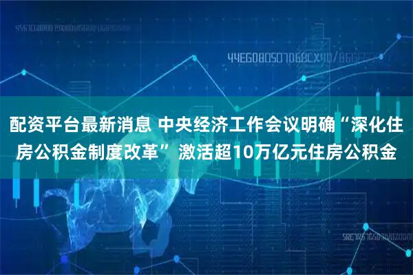配资平台最新消息 中央经济工作会议明确“深化住房公积金制度改革” 激活超10万亿元住房公积金