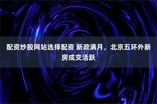 配资炒股网站选择配资 新政满月，北京五环外新房成交活跃