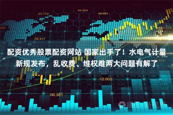 配资优秀股票配资网站 国家出手了！水电气计量新规发布，乱收费、维权难两大问题有解了