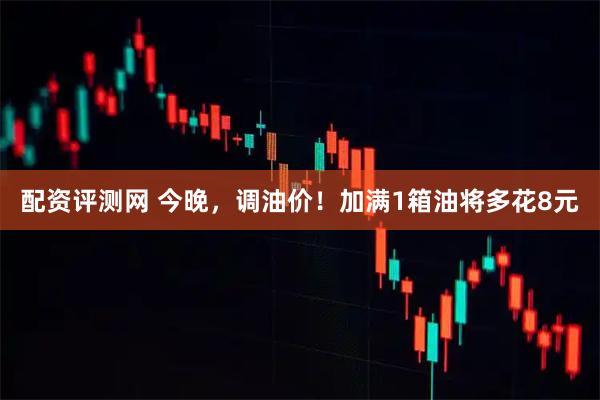 配资评测网 今晚，调油价！加满1箱油将多花8元