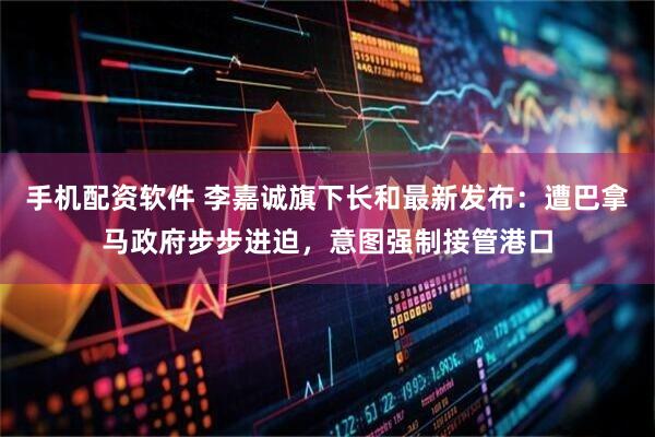 手机配资软件 李嘉诚旗下长和最新发布：遭巴拿马政府步步进迫，意图强制接管港口