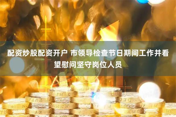 配资炒股配资开户 市领导检查节日期间工作并看望慰问坚守岗位人员