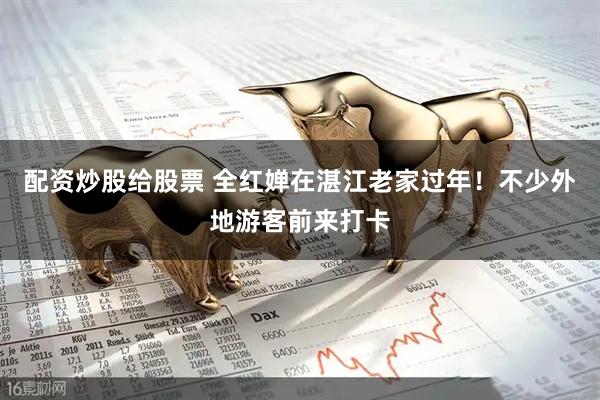 配资炒股给股票 全红婵在湛江老家过年！不少外地游客前来打卡