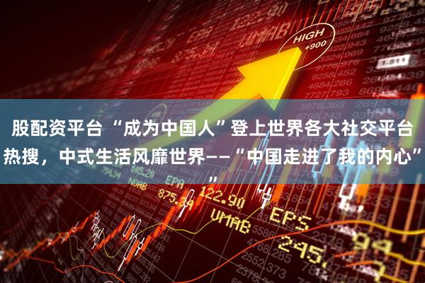 股配资平台 “成为中国人”登上世界各大社交平台热搜，中式生活风靡世界——“中国走进了我的内心”