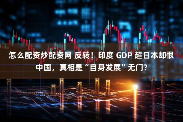 怎么配资炒配资网 反转！印度 GDP 超日本却恨中国，真相是“自身发展”无门？