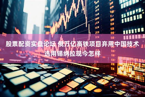 股票配资实盘论坛 俄万亿高铁项目弃用中国技术选用锡纳拉现今怎样