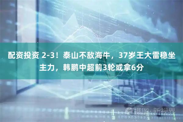 配资投资 2-3！泰山不敌海牛，37岁王大雷稳坐主力，韩鹏中超前3轮或拿6分