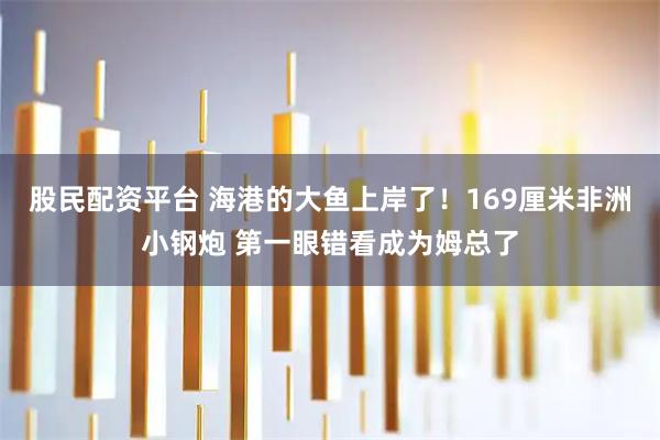 股民配资平台 海港的大鱼上岸了!169厘米非洲小钢炮 第一眼错看成为姆总了