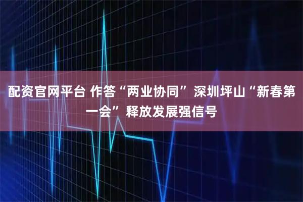配资官网平台 作答“两业协同” 深圳坪山“新春第一会” 释放发展强信号