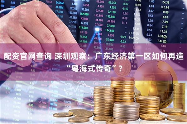 配资官网查询 深圳观察：广东经济第一区如何再造“粤海式传奇”？
