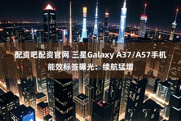 配资吧配资官网 三星Galaxy A37/A57手机能效标签曝光：续航猛增