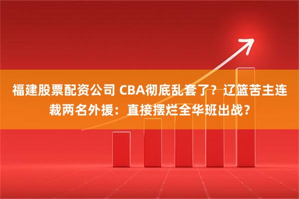 福建股票配资公司 CBA彻底乱套了？辽篮苦主连裁两名外援：直接摆烂全华班出战？