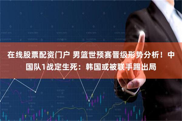 在线股票配资门户 男篮世预赛晋级形势分析！中国队1战定生死：韩国或被联手踢出局
