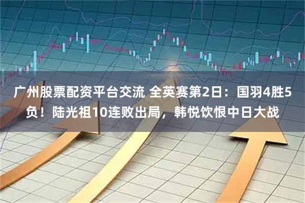广州股票配资平台交流 全英赛第2日:国羽4胜5负!陆光祖10连败出局,韩悦饮恨中日大战