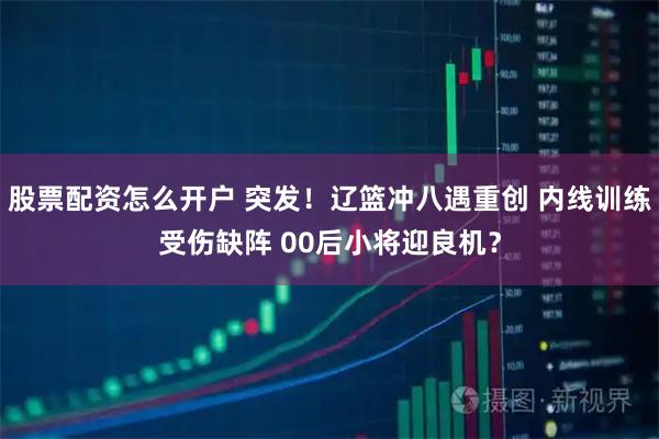 股票配资怎么开户 突发！辽篮冲八遇重创 内线训练受伤缺阵 00后小将迎良机？