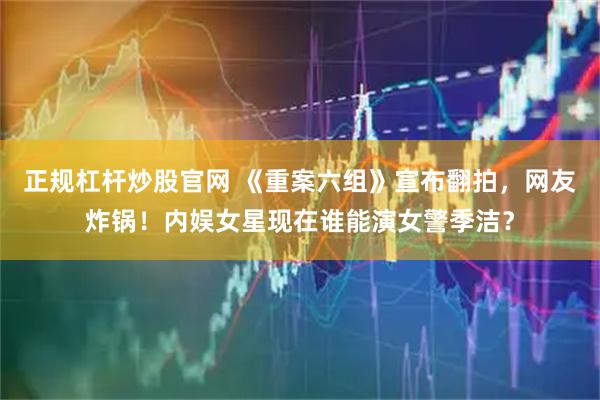 正规杠杆炒股官网 《重案六组》宣布翻拍，网友炸锅！内娱女星现在谁能演女警季洁？