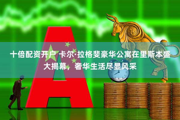十倍配资开户 卡尔·拉格斐豪华公寓在里斯本盛大揭幕，奢华生活尽显风采