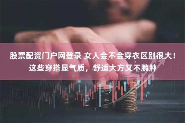 股票配资门户网登录 女人会不会穿衣区别很大！这些穿搭显气质，舒适大方又不臃肿