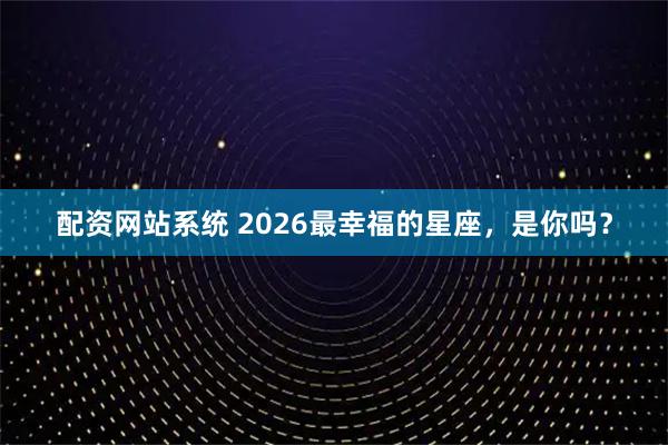 配资网站系统 2026最幸福的星座，是你吗？