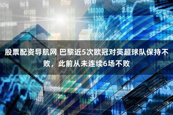 股票配资导航网 巴黎近5次欧冠对英超球队保持不败，此前从未连续6场不败