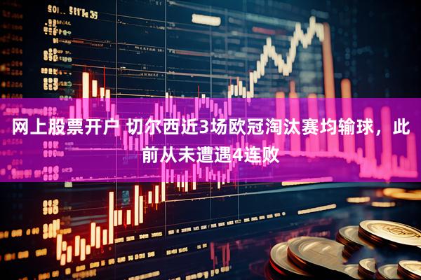 网上股票开户 切尔西近3场欧冠淘汰赛均输球，此前从未遭遇4连败