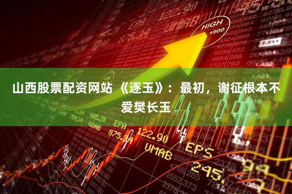 山西股票配资网站 《逐玉》：最初，谢征根本不爱樊长玉